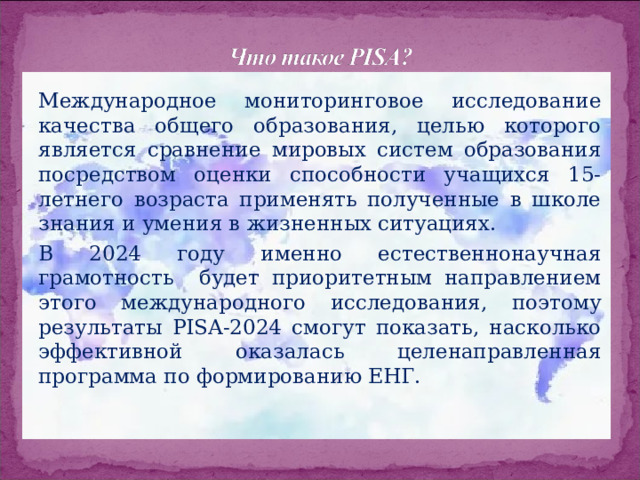 Международное мониторинговое исследование качества общего образования, целью которого является сравнение мировых систем образования посредством оценки способности учащихся 15-летнего возраста применять полученные в школе знания и умения в жизненных ситуациях. В 2024 году именно естественнонаучная грамотность будет приоритетным направлением этого международного исследования, поэтому результаты PISA-2024 смогут показать, насколько эффективной оказалась целенаправленная программа по формированию ЕНГ. 