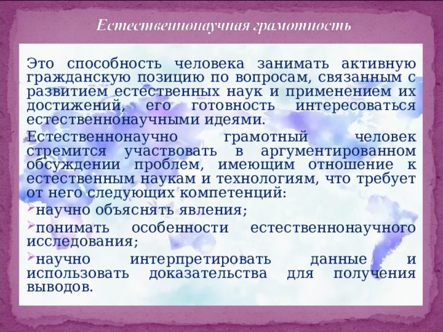 Это способность человека занимать активную гражданскую позицию по вопросам, связанным с развитием естественных наук и применением их достижений, его готовность интересоваться естественнонаучными идеями. Естественнонаучно грамотный человек стремится участвовать в аргументированном обсуждении проблем, имеющим отношение к естественным наукам и технологиям, что требует от него следующих компетенций: научно объяснять явления; понимать особенности естественнонаучного исследования; научно интерпретировать данные и использовать доказательства для получения выводов. 