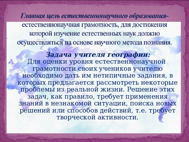Задача учителя географии:  Для оценки уровня естественнонаучной грамотности своих учеников учителю необходимо дать им нетипичные задания, в которых предлагается рассмотреть некоторые проблемы из реальной жизни. Решение этих задач, как правило, требует применения знаний в незнакомой ситуации, поиска новых решений или способов действий, т.е. требует творческой активности. 