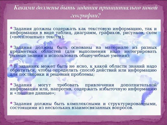   Задания должны содержать как текстовую информацию, так и информации в виде таблиц, диаграмм, графиков, рисунков, схем («несплошные» тексты);   Задания должны быть основаны на материале из разных предметных областей (для выполнения надо интегрировать разные знания и использовать общеучебные умения);   В заданиях может быть не ясно, к какой области знаний надо обратиться, чтобы определить способ действий или информацию для постановки и решения проблемы;   Задания могут требовать привлечения дополнительной информации или, напротив, содержать избыточную информацию и «лишние данные»;   Задания должны быть комплексными и структурированными, состоящими из нескольких взаимосвязанных вопросов.  