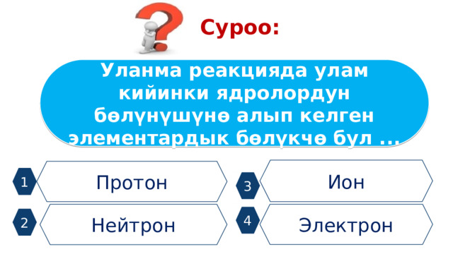 Суроо: Уланма реакцияда улам кийинки ядролордун бөлүнүшүнө алып келген элементардык бөлүкчө бул ... Ион Протон 1 3 Нейтрон Электрон 4 2 