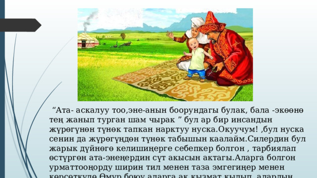  “ Ата- аскалуу тоо,эне-анын боорундагы булак, бала -экөөнө тең жанып турган шам чырак ” бул ар бир инсандын жүрөгүнөн түнөк тапкан нарктуу нуска.Окуучум! ,бул нуска сенин да жүрөгүңдөн түнөк табышын каалайм.Силердин бул жарык дүйнөгө келишиңерге себепкер болгон , тарбиялап өстүргөн ата-энеңердин сүт акысын актагы.Аларга болгон урматтооңорду ширин тил менен таза эмгегиңер менен көрсөткүлө.Өмүр боюу аларга ак кызмат кылып, алардын ыраазылыгын алгыла. 