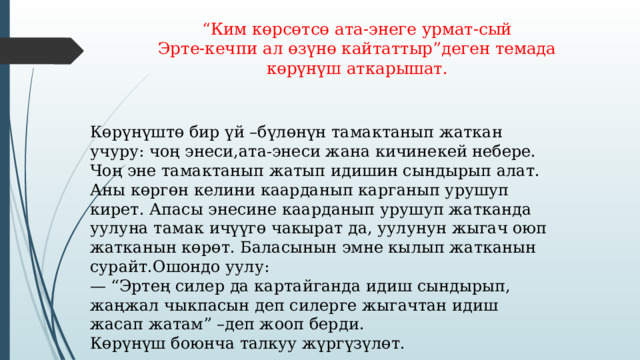 “ Ким көрсөтсө ата-энеге урмат-сый  Эрте-кечпи ал өзүнө кайтаттыр”деген темада көрүнүш аткарышат.    Көрүнүштө бир үй –бүлөнүн тамактанып жаткан учуру: чоң энеси,ата-энеси жана кичинекей небере. Чоң эне тамактанып жатып идишин сындырып алат. Аны көргөн келини каарданып карганып урушуп кирет. Апасы энесине каарданып урушуп жатканда уулуна тамак ичүүгө чакырат да, уулунун жыгач оюп жатканын көрөт. Баласынын эмне кылып жатканын сурайт.Ошондо уулу: — “ Эртең силер да картайганда идиш сындырып, жаңжал чыкпасын деп силерге жыгачтан идиш жасап жатам” –деп жооп берди.  Көрүнүш боюнча талкуу жүргүзүлөт. 