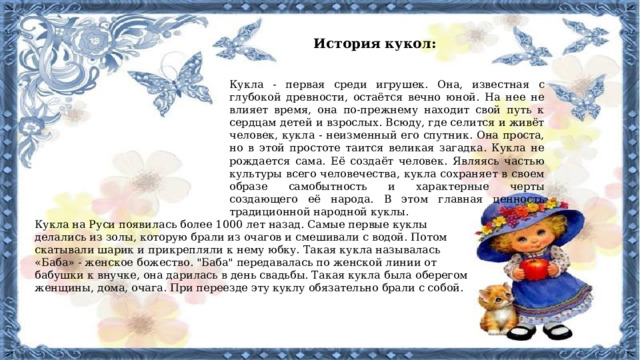 История кукол: Кукла - первая среди игрушек. Она, известная с глубокой древности, остаётся вечно юной. На нее не влияет время, она по-прежнему находит свой путь к сердцам детей и взрослых. Всюду, где селится и живёт человек, кукла - неизменный его спутник. Она проста, но в этой простоте таится великая загадка. Кукла не рождается сама. Её создаёт человек. Являясь частью культуры всего человечества, кукла сохраняет в своем образе самобытность и характерные черты создающего её народа. В этом главная ценность традиционной народной куклы. Кукла на Руси появилась более 1000 лет назад. Самые первые куклы делались из золы, которую брали из очагов и смешивали с водой. Потом скатывали шарик и прикрепляли к нему юбку. Такая кукла называлась «Баба» - женское божество. 