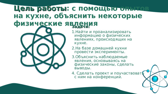 Цель работы : с помощью опытов на кухне, объяснить некоторые физические явления   Задачи: 1.Найти и проанализировать информацию о физических явлениях, происходящих на кухне. 2.На базе домашней кухни провести эксперименты. 3.Объяснить наблюдаемые явления, основываясь на физические законы, сделать выводы. 4. Сделать проект и поучаствовать с ним на конференции. 