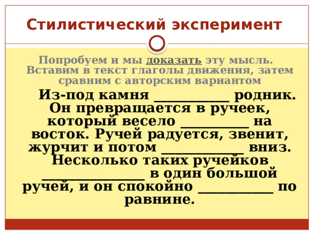 Стилистический эксперимент Попробуем и мы доказать эту мысль. Вставим в текст глаголы движения, затем сравним с авторским вариантом  Из-под камня ___________ родник. Он превращается в ручеек, который весело __________ на восток. Ручей радуется, звенит, журчит и потом ____________ вниз. Несколько таких ручейков _______________ в один большой ручей, и он спокойно ___________ по равнине. 