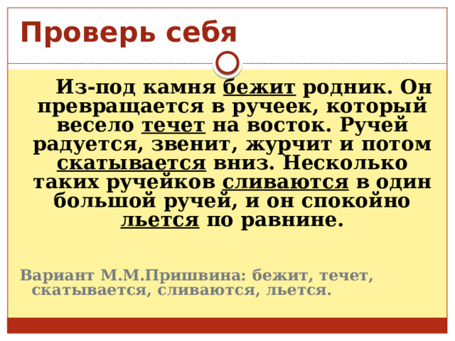Проверь себя  Из-под камня бежит родник. Он превращается в ручеек, который весело течет на восток. Ручей радуется, звенит, журчит и потом скатывается вниз. Несколько таких ручейков сливаются в один большой ручей, и он спокойно льется по равнине. Вариант М.М.Пришвина: бежит, течет, скатывается, сливаются, льется. 