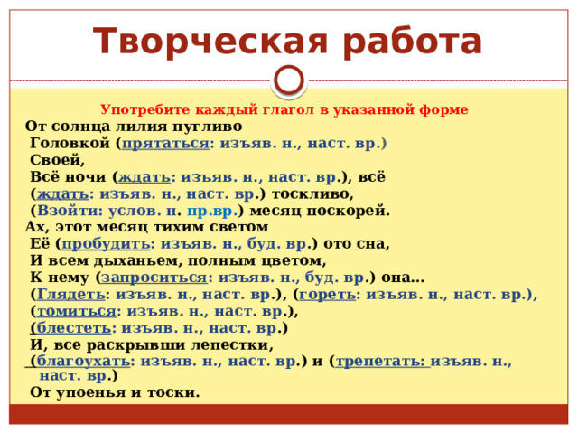    Творческая работа Употребите каждый глагол в указанной форме  От солнца лилия пугливо  Головкой ( прятаться : изъяв. н., наст. вр .)  Своей,  Всё ночи ( ждать : изъяв. н., наст. вр .), всё  ( ждать : изъяв. н., наст. вр .) тоскливо,  ( Взойти: услов. н . пр.вр. ) месяц поскорей. Ах, этот месяц тихим светом  Её ( пробудить : изъяв. н., буд. вр .) ото сна,  И всем дыханьем, полным цветом,  К нему ( запроситься : изъяв. н., буд. вр .) она…  ( Глядеть : изъяв. н., наст. вр .), ( гореть : изъяв. н., наст. вр.),  ( томиться : изъяв. н., наст. вр .),  ( блестеть : изъяв. н., наст. вр .)  И, все раскрывши лепестки,  ( благоухать : изъяв. н., наст. вр .) и ( трепетать: изъяв. н., наст. вр .)  От упоенья и тоски. 