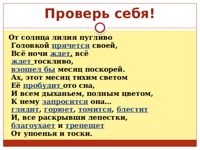 Проверь себя! От солнца лилия пугливо  Головкой  прячется  своей,  Всё ночи ждет , всё  ждет  тоскливо,  взошел бы  месяц поскорей.  Ах, этот месяц тихим светом  Её пробудит  ото сна,  И всем дыханьем, полным цветом,  К нему запросится она…  глядит , горюет ,  томится , блестит  И, все раскрывши лепестки,  благоухает и трепещет  От упоенья и тоски. 