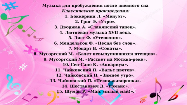 Музыка для пробуждения после дневного сна Классические произведения: 1. Боккерини Л. «Менуэт». 2. Григ Э. «Утро». 3. Дворжак А. «Славянский танец». 4. Лютневая музыка XVII века. 5. Лист Ф. «Утешения». 6. Мендельсон Ф. «Песня без слов». 7. Моцарт В. «Сонаты». 8. Мусоргский М. «Балет невылупившихся птенцов». 9. Мусоргский М. «Рассвет на Москва-реке». 10. Сен-Сане К. «Аквариум». 11. Чайковский П. «Вальс цветов». 12. Чайковский П. «Зимнее утро». 13. Чайковский П. «Песня жаворонка». 14. Шостакович Д. «Романс». 15. Шуман Р. «Май, милый май!».   