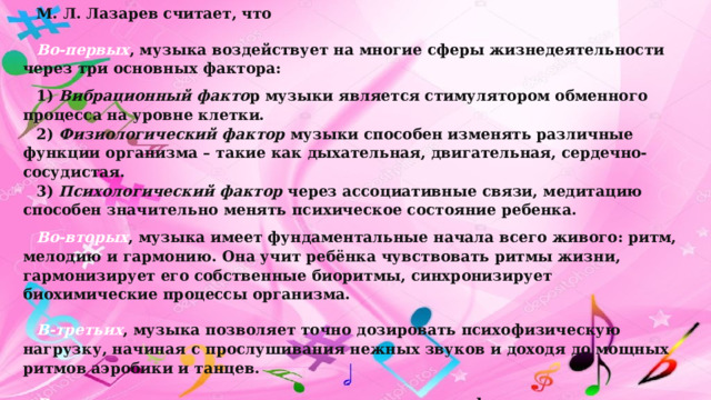 М. Л. Лазарев считает, что Во-первых , музыка воздействует на многие сферы жизнедеятельности через три основных фактора: 1)  Вибрационный факто р музыки является стимулятором обменного процесса на уровне клетки. 2)  Физиологический фактор  музыки способен изменять различные функции организма – такие как дыхательная, двигательная, сердечно- сосудистая. 3)  Психологический фактор  через ассоциативные связи, медитацию способен значительно менять психическое состояние ребенка. Во-вторых , музыка имеет фундаментальные начала всего живого: ритм, мелодию и гармонию. Она учит ребёнка чувствовать ритмы жизни, гармонизирует его собственные биоритмы, синхронизирует биохимические процессы организма. В-третьих , музыка позволяет точно дозировать психофизическую нагрузку, начиная с прослушивания нежных звуков и доходя до мощных ритмов аэробики и танцев. В-четвертых , музыка, оживляя эмоциональную сферу, восстанавливает иммунитет, так как при снижении эмоционального тонуса или при наличии негативных эмоций снижается иммунитет ребёнка и он чаще болеет. 
