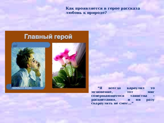 Как проявляется в герое рассказа любовь к природе?     “ Я всегда караулил то мгновение, тот миг совершающегося таинства – расцветания, и ни разу скараулить не смог …” 