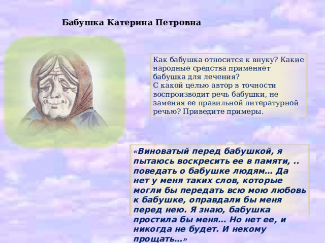 Бабушка Катерина Петровна Как бабушка относится к внуку? Какие народные средства применяет бабушка для лечения? С какой целью автор в точности воспроизводит речь бабушки, не заменяя ее правильной литературной речью? Приведите примеры. « Виноватый перед бабушкой, я пытаюсь воскресить ее в памяти, .. поведать о бабушке людям… Да нет у меня таких слов, которые могли бы передать всю мою любовь к бабушке, оправдали бы меня перед нею. Я знаю, бабушка простила бы меня… Но нет ее, и никогда не будет. И некому прощать… » 