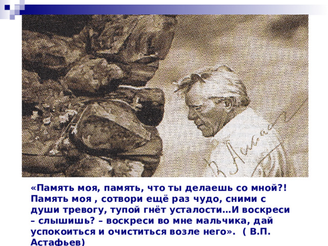  «Память моя, память, что ты делаешь со мной?!  Память моя , сотвори ещё раз чудо, сними с души тревогу, тупой гнёт усталости…И воскреси – слышишь? – воскреси во мне мальчика, дай успокоиться и очиститься возле него». ( В.П. Астафьев)  