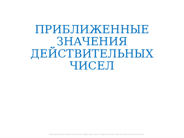 ПРИБЛИЖЕННЫЕ ЗНАЧЕНИЯ ДЕЙСТВИТЕЛЬНЫХ ЧИСЕЛ Черноволова Е.В. Севастопольский кадетский корпус Следственного комитета РФ им В.И.Истомина 