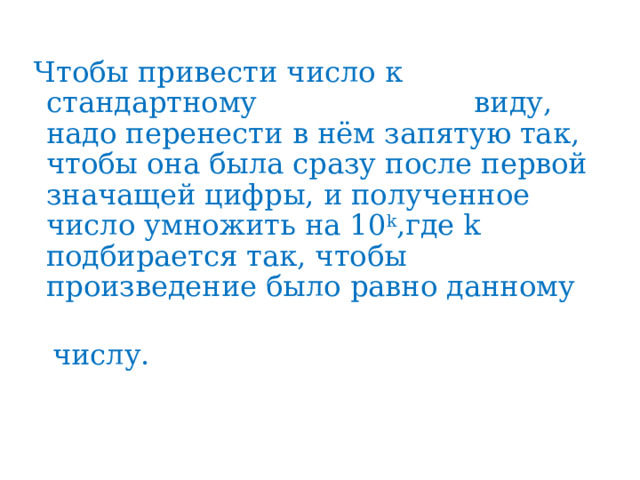 Чтобы привести число к стандартному виду, надо перенести в нём запятую так, чтобы она была сразу после первой значащей цифры, и полученное число умножить на 10 k ,где k подбирается так, чтобы произведение было равно данному  числу. 