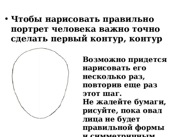  Чтобы нарисовать правильно портрет человека важно точно сделать первый контур, контур лица. Возможно придется нарисовать его несколько раз, повторив еще раз этот шаг. Не жалейте бумаги, рисуйте, пока овал лица не будет правильной формы и симметричным. 
