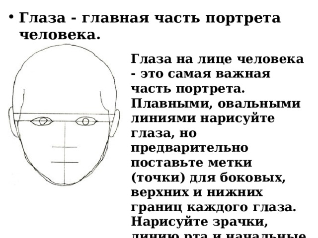Глаза - главная часть портрета человека. Глаза на лице человека - это самая важная часть портрета. Плавными, овальными линиями нарисуйте глаза, но предварительно поставьте метки (точки) для боковых, верхних и нижних границ каждого глаза. Нарисуйте зрачки, линию рта и начальные контуры волос. 