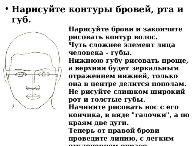 Нарисуйте контуры бровей, рта и губ. Нарисуйте брови и закончите рисовать контур волос. Чуть сложнее элемент лица человека - губы. Нижнюю губу рисовать проще, а верхняя будет зеркальным отражением нижней, только она в центре делится пополам. Не рисуйте слишком широкий рот и толстые губы. Начините рисовать нос с его кончика, в виде 