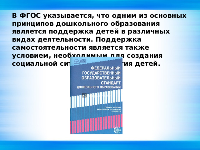 В ФГОС указывается, что одним из основных принципов дошкольного образования является поддержка детей в различных видах деятельности. Поддержка самостоятельности является также условием, необходимым для создания социальной ситуации развития детей. 