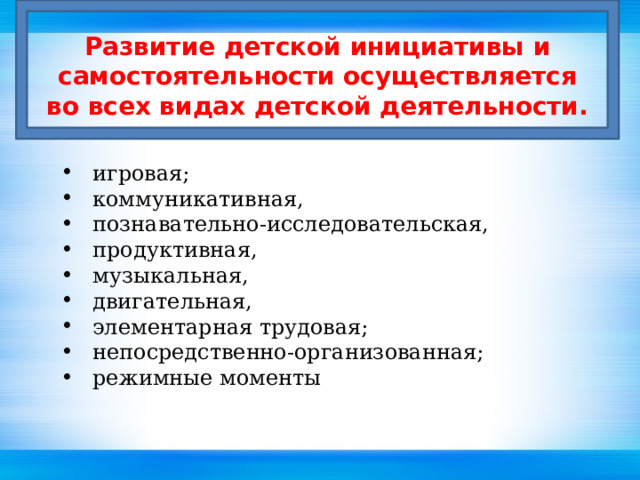 Развитие детской инициативы и самостоятельности осуществляется во всех видах детской деятельности. игровая; коммуникативная, познавательно-исследовательская, продуктивная, музыкальная, двигательная, элементарная трудовая; непосредственно-организованная; режимные моменты игровая; коммуникативная, познавательно-исследовательская, продуктивная, музыкальная, двигательная, элементарная трудовая; непосредственно-организованная; режимные моменты игровая; коммуникативная, познавательно-исследовательская, продуктивная, музыкальная, двигательная, элементарная трудовая; непосредственно-организованная; режимные моменты игровая; коммуникативная, познавательно-исследовательская, продуктивная, музыкальная, двигательная, элементарная трудовая; непосредственно-организованная; режимные моменты игровая; коммуникативная, познавательно-исследовательская, продуктивная, музыкальная, двигательная, элементарная трудовая; непосредственно-организованная; режимные моменты 