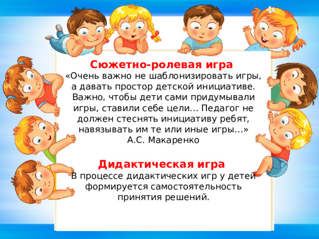 Сюжетно-ролевая игра «Очень важно не шаблонизировать игры, а давать простор детской инициативе. Важно, чтобы дети сами придумывали игры, ставили себе цели… Педагог не должен стеснять инициативу ребят, навязывать им те или иные игры…»  А.С. Макаренко   Дидактическая игра В процессе дидактических игр у детей формируется самостоятельность принятия решений. 