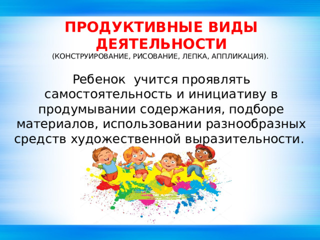 ПРОДУКТИВНЫЕ ВИДЫ ДЕЯТЕЛЬНОСТИ (КОНСТРУИРОВАНИЕ, РИСОВАНИЕ, ЛЕПКА, АППЛИКАЦИЯ). Ребенок учится проявлять самостоятельность и инициативу в продумывании содержания, подборе материалов, использовании разнообразных средств художественной выразительности. 