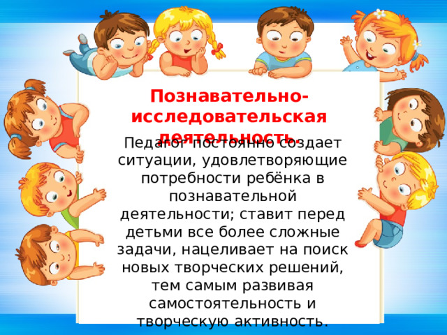 Познавательно-исследовательская деятельность. Педагог постоянно создает ситуации, удовлетворяющие потребности ребёнка в познавательной деятельности; ставит перед детьми все более сложные задачи, нацеливает на поиск новых творческих решений, тем самым развивая самостоятельность и творческую активность. 