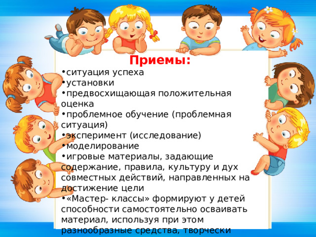 Приемы: ситуация успеха установки предвосхищающая положительная оценка проблемное обучение (проблемная ситуация) эксперимент (исследование) моделирование игровые материалы, задающие содержание, правила, культуру и дух совместных действий, направленных на достижение цели «Мастер- классы» формируют у детей способности самостоятельно осваивать материал, используя при этом разнообразные средства, творчески организовывать свою деятельность, обобщать полученные данные, делиться своим опытом с другими детьми. 