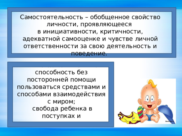 Самостоятельность – обобщенное свойство личности, проявляющееся в инициативности, критичности, адекватной самооценке и чувстве личной  ответственности за свою деятельность и поведение.  Самостоятельность – это способность без посторонней помощи пользоваться средствами и способами взаимодействия с миром;  свобода ребенка в поступках и ответственность за них.   