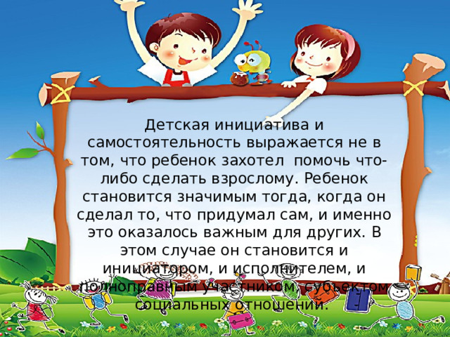 Детская инициатива и самостоятельность выражается не в том, что ребенок захотел  помочь что-либо сделать взрослому. Ребенок становится значимым тогда, когда он сделал то, что придумал сам, и именно это оказалось важным для других. В этом случае он становится и инициатором, и исполнителем, и полноправным участником, субъектом социальных отношений.  