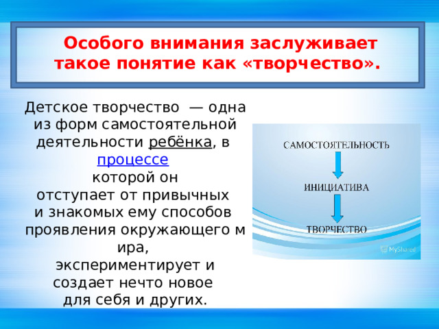   Особого внимания заслуживает такое понятие как «творчество».       Детское творчество  — одна из форм самостоятельной  деятельности  ребёнка , в  процессе   которой он отступает от привычных  и знакомых ему способов  проявления окружающего мира,  экспериментирует и создает нечто новое  для себя и других. 