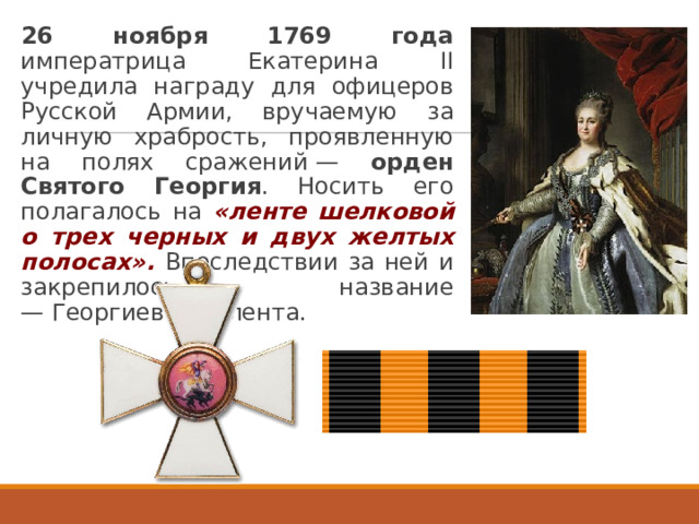 26 ноября 1769 года императрица Екатерина II учредила награду для офицеров Русской Армии, вручаемую за личную храбрость, проявленную на полях сражений — орден Святого Георгия . Носить его полагалось на «ленте шелковой о трех черных и двух желтых полосах». Впоследствии за ней и закрепилось название — Георгиевская лента. 