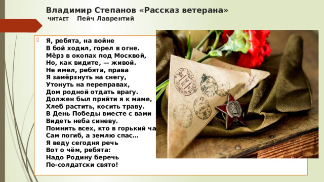 Владимир Степанов «Рассказ ветерана»  ЧИТАЕТ Пейч Лаврентий   Я, ребята, на войне  В бой ходил, горел в огне.  Мёрз в окопах под Москвой,  Но, как видите, — живой.  Не имел, ребята, права  Я замёрзнуть на снегу,  Утонуть на переправах,  Дом родной отдать врагу.  Должен был прийти я к маме,  Хлеб растить, косить траву.  В День Победы вместе с вами  Видеть неба синеву.  Помнить всех, кто в горький час  Сам погиб, а землю спас…  Я веду сегодня речь  Вот о чём, ребята:  Надо Родину беречь  По-солдатски свято!  