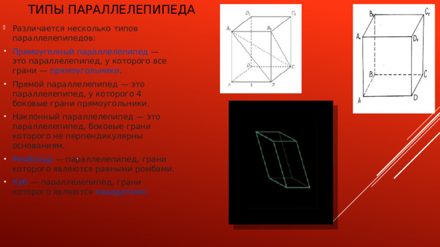 Типы  параллелепипеда   Различается несколько типов параллелепипедов: Прямоуголный параллелепипед  — это параллелепипед, у которого все грани —  прямоугольники . Прямой параллелепипед — это параллелепипед, у которого 4 боковые грани прямоугольники. Наклонный параллелепипед — это параллелепипед, боковые грани которого не перпендикулярны основаниям. Ромбоэдр  — параллелепипед, грани которого являются равными ромбами. Куб  — параллелепипед, грани которого являются  квадратами. . 