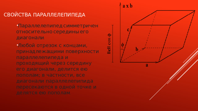 СВОЙСТВА ПАРАЛлелеПИПеДА Параллелепипед  симметричен  относительно  середины  его  диагонали . Любой отрезок с концами, принадлежащими поверхности параллелепипеда и проходящий через середину его диагонали, делится ею пополам; в частности, все диагонали параллелепипида пересекаются в одной точке и делятся ею пополам . 