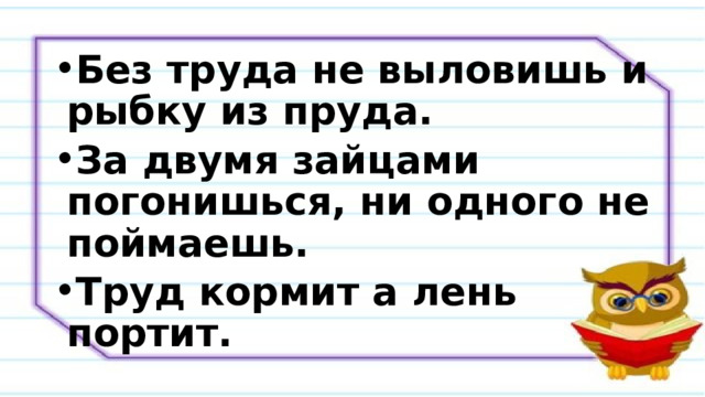 Без труда не выловишь и рыбку из пруда. За двумя зайцами погонишься, ни одного не поймаешь. Труд кормит а лень портит. 