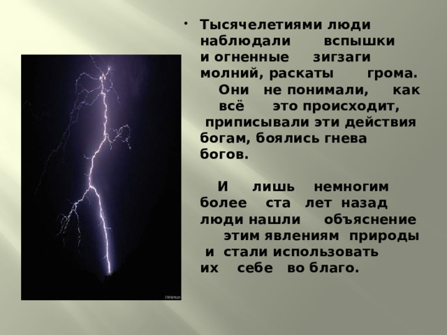 Тысячелетиями люди наблюдали вспышки и огненные зигзаги молний, раскаты грома. Они не понимали, как всё это происходит, приписывали эти действия богам, боялись гнева богов.    И лишь немногим более ста лет назад люди нашли объяснение этим явлениям природы и стали использовать их себе во благо. 