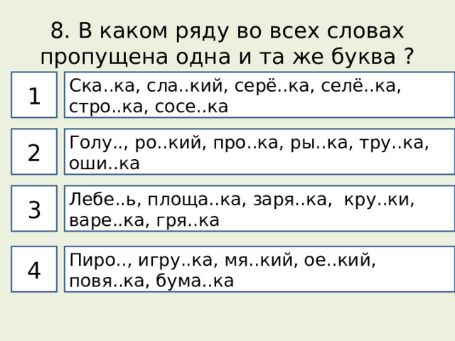 8. В каком ряду во всех словах пропущена одна и та же буква ? 1 Ска..ка, сла..кий, серё..ка, селё..ка, стро..ка, сосе..ка 2 Голу.., ро..кий, про..ка, ры..ка, тру..ка, оши..ка 3 Лебе..ь, площа..ка, заря..ка, кру..ки, варе..ка, гря..ка 4 Пиро.., игру..ка, мя..кий, ое..кий, повя..ка, бума..ка 
