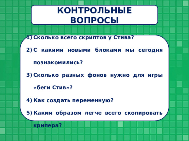 КОНТРОЛЬНЫЕ ВОПРОСЫ Сколько всего скриптов у Стива? С какими новыми блоками мы сегодня познакомились? Сколько разных фонов нужно для игры «беги Стив»? Как создать переменную? Каким образом легче всего скопировать крипера? 