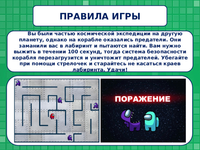 ПРАВИЛА ИГРЫ Вы были частью космической экспедиции на другую планету, однако на корабле оказались предатели. Они заманили вас в лабиринт и пытаются найти. Вам нужно выжить в течении 100 секунд, тогда система безопасности корабля перезагрузится и уничтожит предателей. Убегайте при помощи стрелочек и старайтесь не касаться краев лабиринта. Удачи! 