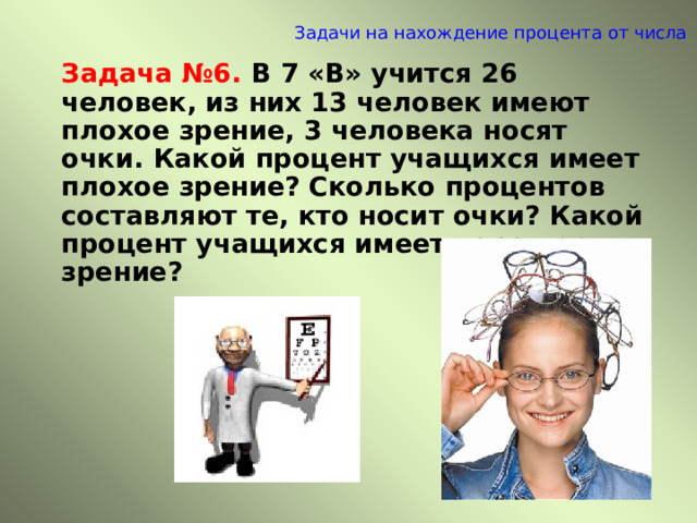 Задачи на нахождение процента от числа   Задача №6.  В 7 «В» учится 26 человек, из них 13 человек имеют плохое зрение, 3 человека носят очки. Какой процент учащихся имеет плохое зрение? Сколько процентов составляют те, кто носит очки? Какой процент учащихся имеет хорошее зрение? 