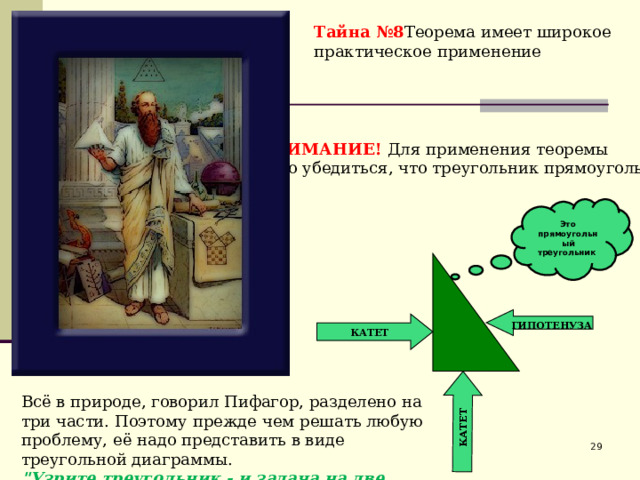 КАТЕТ Тайна №8 Теорема имеет широкое практическое применение ВНИМАНИЕ! Для применения теоремы надо убедиться, что треугольник прямоугольный Это прямоугольный треугольник   ГИПОТЕНУЗА КАТЕТ Всё в природе, говорил Пифагор, разделено на три части. Поэтому прежде чем решать любую проблему, её надо представить в виде треугольной диаграммы. 