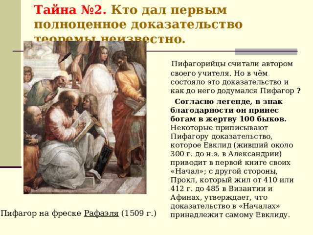 Тайна №2. Кто дал первым полноценное доказательство теоремы неизвестно.   Пифагорийцы считали автором своего учителя. Но в чём состояло это доказательство и как до него додумался Пифагор ?  Согласно легенде, в знак благодарности он принес богам в жертву 100 быков. Некоторые приписывают Пифагору доказательство, которое Евклид (живший около 300 г. до н.э. в Александрии) приводит в первой книге своих «Начал»; с другой стороны, Прокл, который жил от 410 или 412 г. до 485 в Византии и Афинах, утверждает, что доказательство в «Началах» принадлежит самому Евклиду. . Пифагор на фреске Рафаэля (1509 г.) 