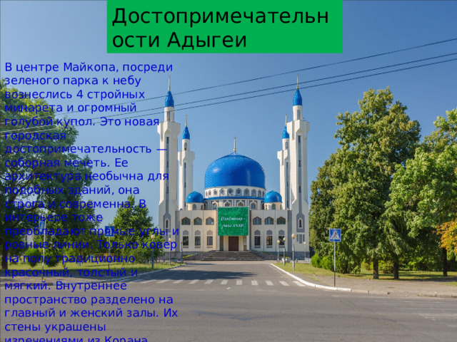 Достопримечательности Адыгеи Достопримечательности Адыгеи В центре Майкопа, посреди зеленого парка к небу вознеслись 4 стройных минарета и огромный голубой купол. Это новая городская достопримечательность — соборная мечеть. Ее архитектура необычна для подобных зданий, она строга и современна. В интерьере тоже преобладают прямые углы и ровные линии. Только ковер на полу традиционно красочный, толстый и мягкий. Внутреннее пространство разделено на главный и женский залы. Их стены украшены изречениями из Корана, написанными современным угловатым шрифтом. Оборудована комната для омовений. В мечети собрана большая библиотека, посвященная исламу. 