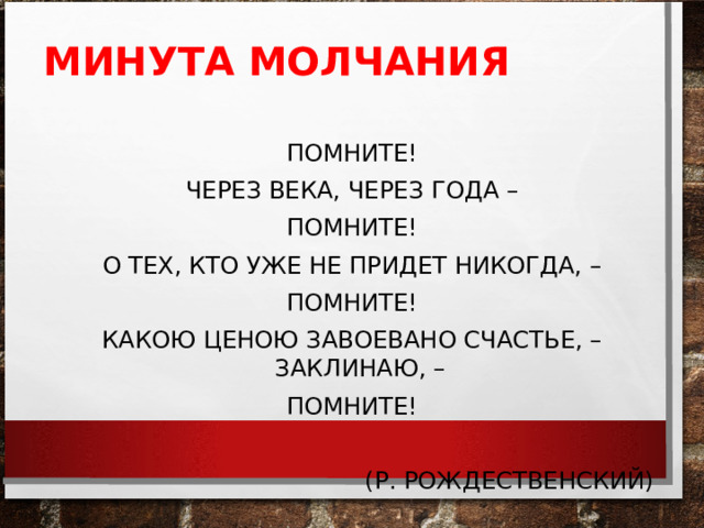 МИНУТА МОЛЧАНИЯ   ПОМНИТЕ! ЧЕРЕЗ ВЕКА, ЧЕРЕЗ ГОДА – ПОМНИТЕ! О ТЕХ, КТО УЖЕ НЕ ПРИДЕТ НИКОГДА, – ПОМНИТЕ! КАКОЮ ЦЕНОЮ ЗАВОЕВАНО СЧАСТЬЕ, – ЗАКЛИНАЮ, – ПОМНИТЕ!  (Р. РОЖДЕСТВЕНСКИЙ) 
