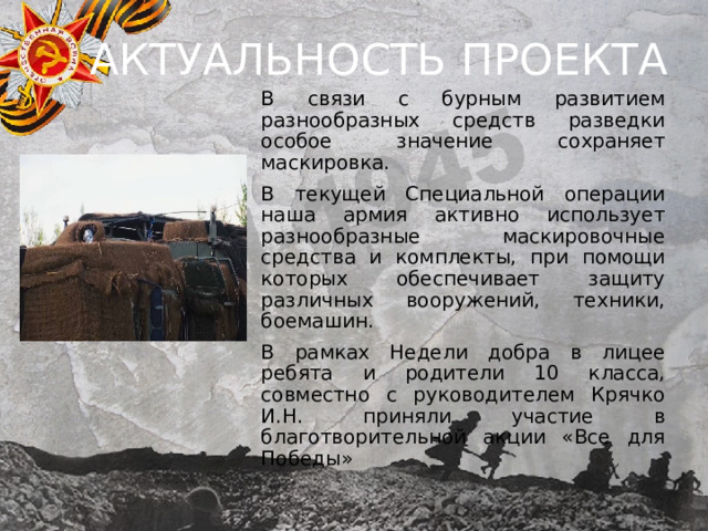 АКТУАЛЬНОСТЬ ПРОЕКТА В связи с бурным развитием разнообразных средств разведки особое значение сохраняет маскировка. В текущей Специальной операции наша армия активно использует разнообразные маскировочные средства и комплекты, при помощи которых обеспечивает защиту различных вооружений, техники, боемашин. В рамках Недели добра в лицее ребята и родители 10 класса, совместно с руководителем Крячко И.Н. приняли участие в благотворительной акции «Все для Победы» 