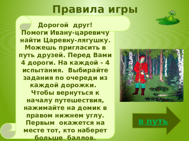  Правила игры   Дорогой друг! Помоги Ивану-царевичу найти Царевну-лягушку. Можешь пригласить в путь друзей. Перед Вами 4 дороги. На каждой - 4 испытания. Выбирайте задания по очереди из каждой дорожки. Чтобы вернуться к началу путешествия, нажимайте на домик в правом нижнем углу. Первым окажется на месте тот, кто наберет больше баллов. Успехов! в путь 