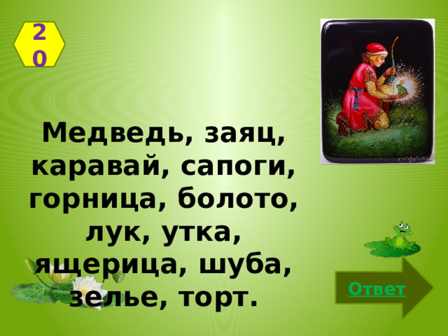 20 Медведь, заяц, каравай, сапоги, горница, болото, лук, утка, ящерица, шуба, зелье, торт. Ответ 