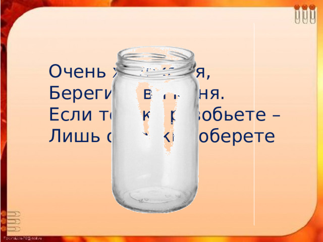 Очень хрупкая я, Берегите вы меня. Если только разобьете – Лишь осколки соберете   